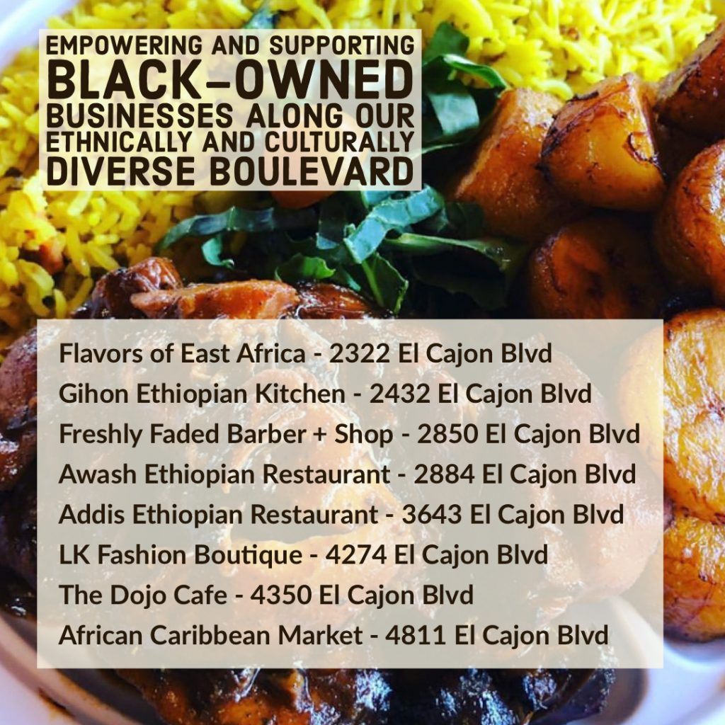 Image may contain: food, text that says 'EMPOWERING AND SUPPORTING LACK-OWNED BUSINESSES ALONG OUR ETHNICALLY AND CULTURALLY DIVERSE BOULEVARD Flavors of East Africa 2322 El Cajon Blvd Gihon Ethiopian Kitchen 2432 El Cajon Blvd Awash Ethiopian Restaurant 2884 El Cajon Blvd Addis Ethiopian Restaurant 3643 El Cajon Blvd LK Fashion Boutique 4274 El Cajon Blvd The Dojo Cafe 4350 El Cajon Blvd African Caribbean Market 4811 El Cajon Blvd'